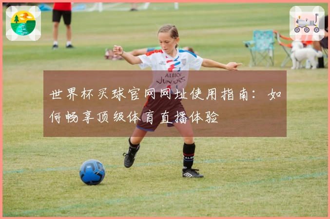 世界杯买球官网网址使用指南：如何畅享顶级体育直播体验